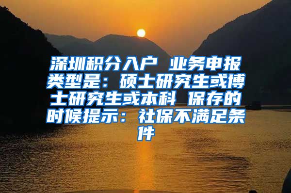 深圳積分入戶 業(yè)務(wù)申報類型是：碩士研究生或博士研究生或本科 保存的時候提示：社保不滿足條件