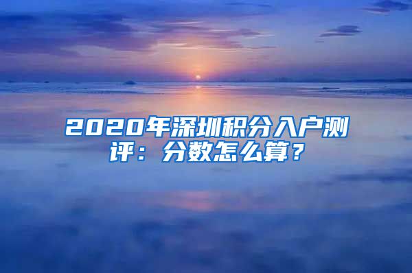 2020年深圳積分入戶測(cè)評(píng)：分?jǐn)?shù)怎么算？