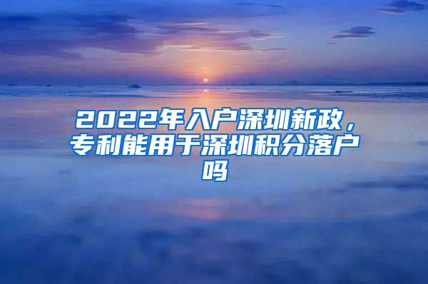 2022年入戶深圳新政，專利能用于深圳積分落戶嗎