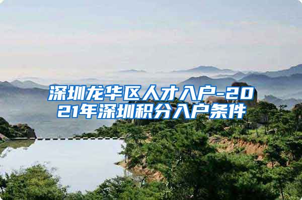 深圳龍華區(qū)人才入戶-2021年深圳積分入戶條件