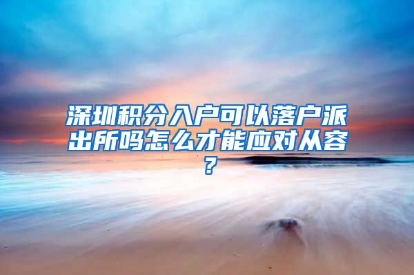 深圳積分入戶可以落戶派出所嗎怎么才能應(yīng)對從容？