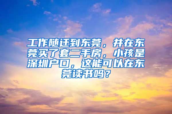 工作隨遷到東莞，并在東莞買了套二手房，小孩是深圳戶口，這能可以在東莞讀書嗎？