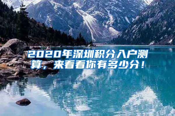 2020年深圳積分入戶測(cè)算，來看看你有多少分！