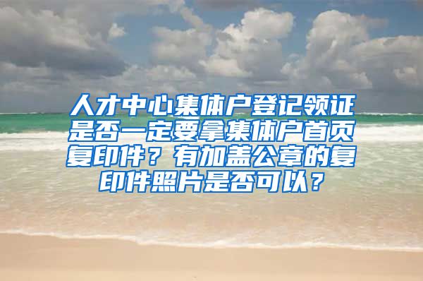 人才中心集體戶登記領(lǐng)證是否一定要拿集體戶首頁復(fù)印件？有加蓋公章的復(fù)印件照片是否可以？