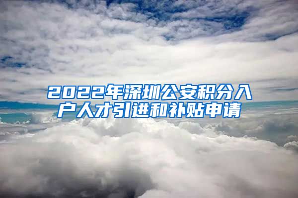 2022年深圳公安積分入戶人才引進(jìn)和補(bǔ)貼申請(qǐng)