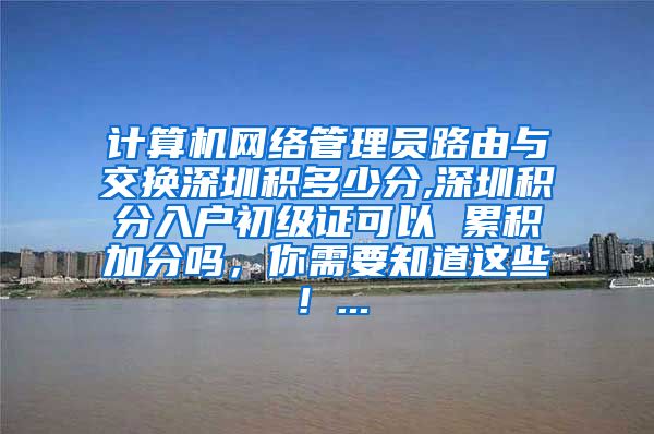 計(jì)算機(jī)網(wǎng)絡(luò)管理員路由與交換深圳積多少分,深圳積分入戶初級(jí)證可以 累積加分嗎，你需要知道這些！...