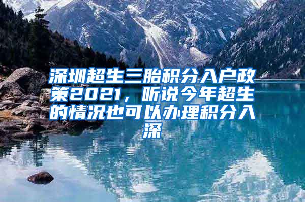 深圳超生三胎積分入戶政策2021，聽說今年超生的情況也可以辦理積分入深