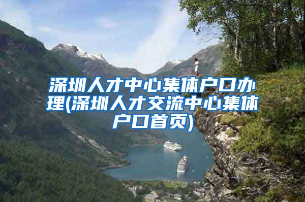 深圳人才中心集體戶口辦理(深圳人才交流中心集體戶口首頁(yè))