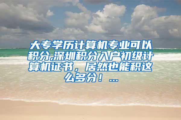 大專學(xué)歷計(jì)算機(jī)專業(yè)可以積分,深圳積分入戶初級(jí)計(jì)算機(jī)證書，居然也能積這么多分！...