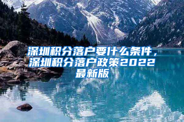 深圳積分落戶要什么條件，深圳積分落戶政策2022最新版