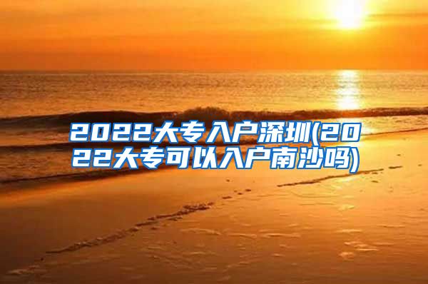 2022大專入戶深圳(2022大專可以入戶南沙嗎)