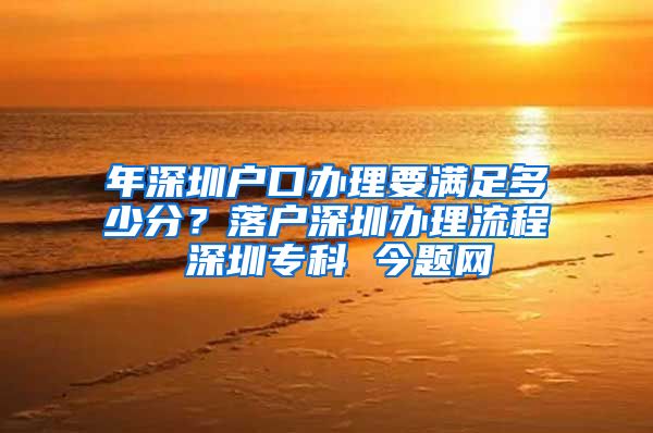 年深圳戶口辦理要滿足多少分？落戶深圳辦理流程 深圳專科 今題網(wǎng)