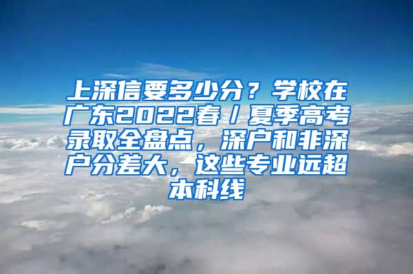 上深信要多少分？學(xué)校在廣東2022春／夏季高考錄取全盤點(diǎn)，深戶和非深戶分差大，這些專業(yè)遠(yuǎn)超本科線