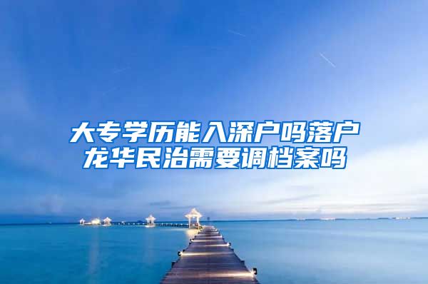 大專學(xué)歷能入深戶嗎落戶龍華民治需要調(diào)檔案嗎