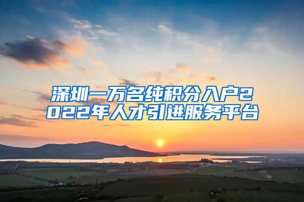 深圳一萬名純積分入戶2022年人才引進服務平臺