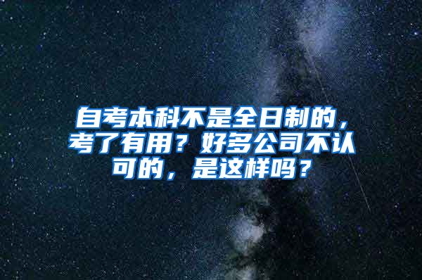 自考本科不是全日制的，考了有用？好多公司不認可的，是這樣嗎？