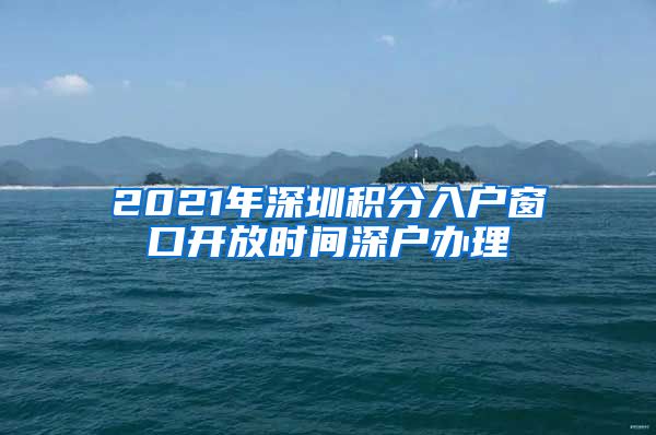 2021年深圳積分入戶窗口開放時間深戶辦理