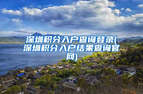 深圳積分入戶查詢登錄(深圳積分入戶結(jié)果查詢官網(wǎng))