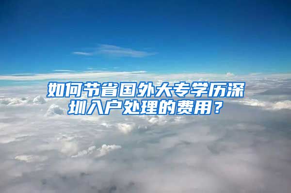 如何節(jié)省國外大專學歷深圳入戶處理的費用？