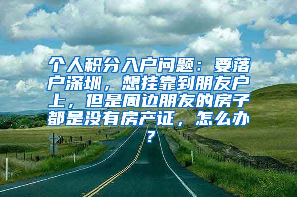 個(gè)人積分入戶(hù)問(wèn)題：要落戶(hù)深圳，想掛靠到朋友戶(hù)上，但是周邊朋友的房子都是沒(méi)有房產(chǎn)證，怎么辦？