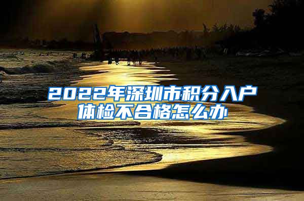 2022年深圳市積分入戶體檢不合格怎么辦