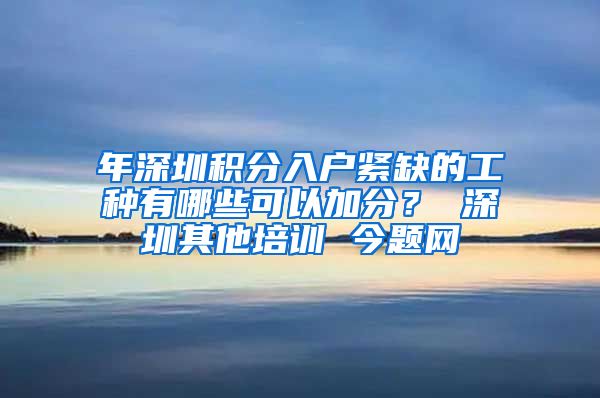 年深圳積分入戶緊缺的工種有哪些可以加分？ 深圳其他培訓(xùn) 今題網(wǎng)