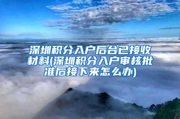 深圳積分入戶后臺已接收材料(深圳積分入戶審核批準后接下來怎么辦)