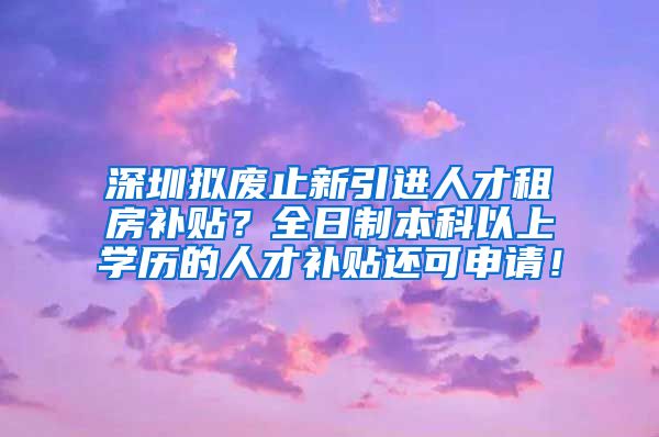 深圳擬廢止新引進(jìn)人才租房補(bǔ)貼？全日制本科以上學(xué)歷的人才補(bǔ)貼還可申請(qǐng)！