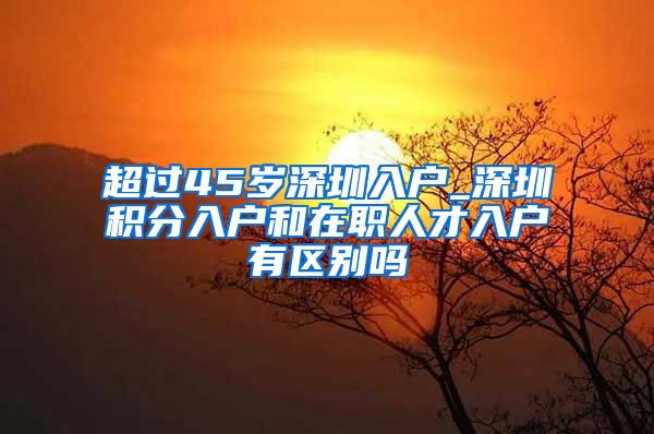 超過45歲深圳入戶_深圳積分入戶和在職人才入戶有區(qū)別嗎