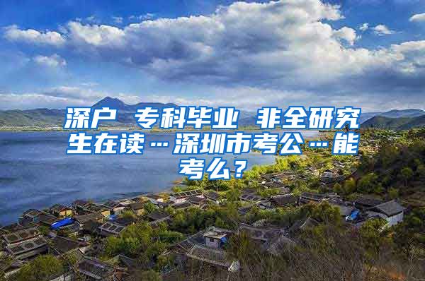 深戶 ?？飘厴I(yè) 非全研究生在讀…深圳市考公…能考么？