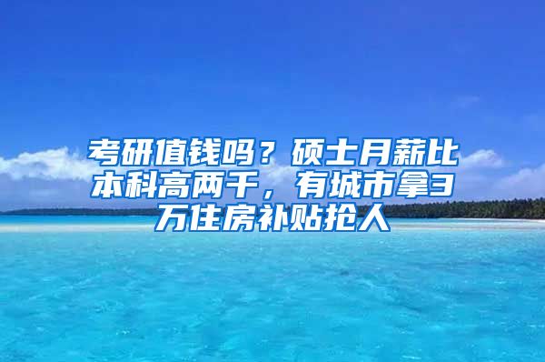 考研值錢嗎？碩士月薪比本科高兩千，有城市拿3萬住房補貼搶人