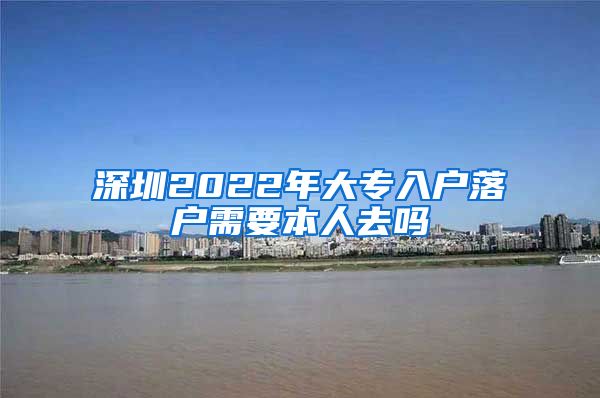 深圳2022年大專入戶落戶需要本人去嗎