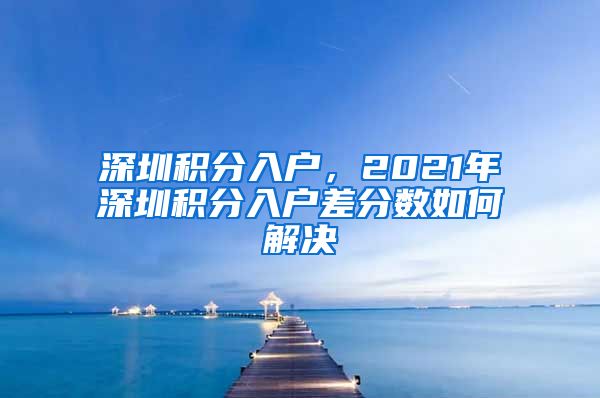 深圳積分入戶，2021年深圳積分入戶差分?jǐn)?shù)如何解決