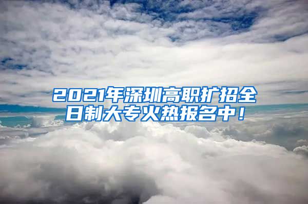 2021年深圳高職擴招全日制大?；馃釄竺?！