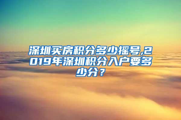 深圳買房積分多少搖號,2019年深圳積分入戶要多少分？