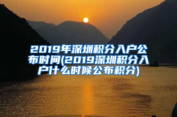 2019年深圳積分入戶(hù)公布時(shí)間(2019深圳積分入戶(hù)什么時(shí)候公布積分)