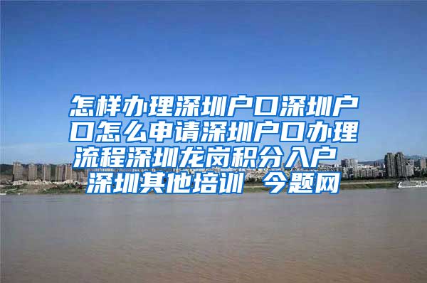 怎樣辦理深圳戶口深圳戶口怎么申請深圳戶口辦理流程深圳龍崗積分入戶 深圳其他培訓 今題網(wǎng)