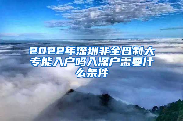 2022年深圳非全日制大專能入戶嗎入深戶需要什么條件