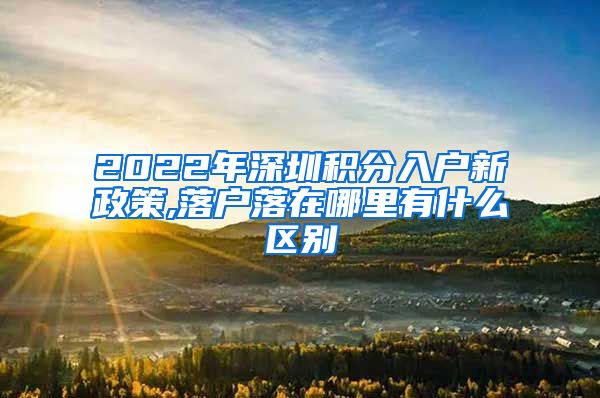 2022年深圳積分入戶新政策,落戶落在哪里有什么區(qū)別