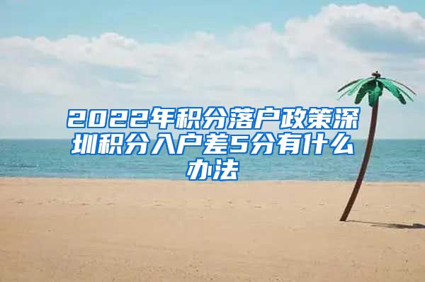 2022年積分落戶政策深圳積分入戶差5分有什么辦法