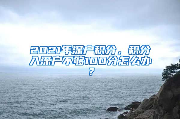 2021年深戶積分，積分入深戶不夠100分怎么辦？