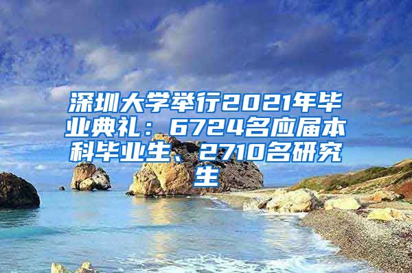 深圳大學(xué)舉行2021年畢業(yè)典禮：6724名應(yīng)屆本科畢業(yè)生、2710名研究生