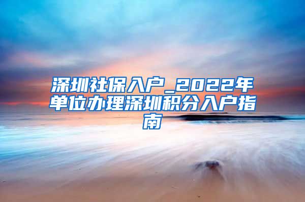 深圳社保入戶_2022年單位辦理深圳積分入戶指南