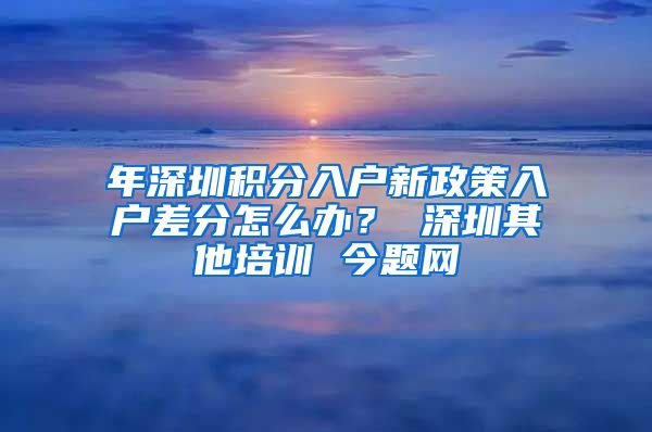 年深圳積分入戶新政策入戶差分怎么辦？ 深圳其他培訓 今題網(wǎng)