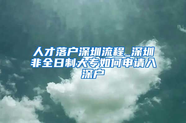 人才落戶深圳流程_深圳非全日制大專如何申請入深戶