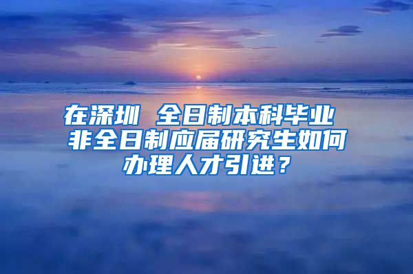 在深圳 全日制本科畢業(yè) 非全日制應(yīng)屆研究生如何辦理人才引進(jìn)？