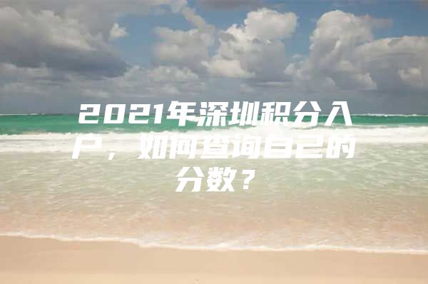 2021年深圳積分入戶，如何查詢自己的分數(shù)？