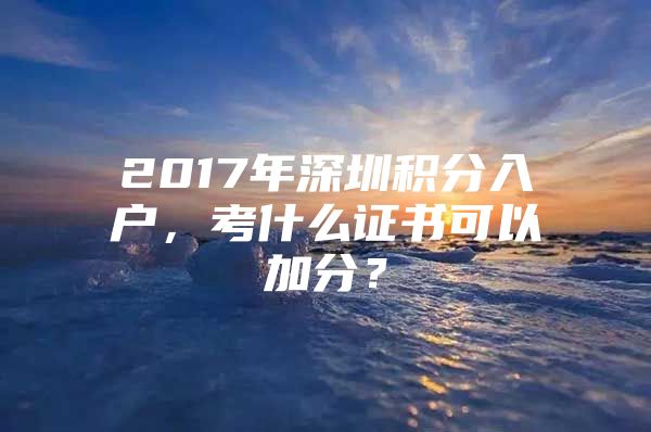 2017年深圳積分入戶，考什么證書可以加分？