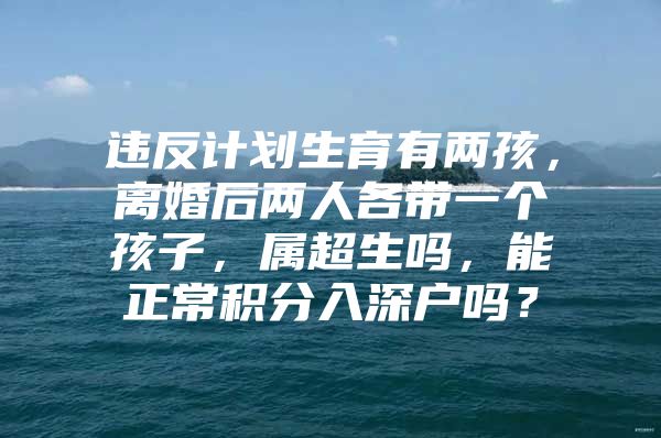 違反計(jì)劃生育有兩孩，離婚后兩人各帶一個(gè)孩子，屬超生嗎，能正常積分入深戶嗎？