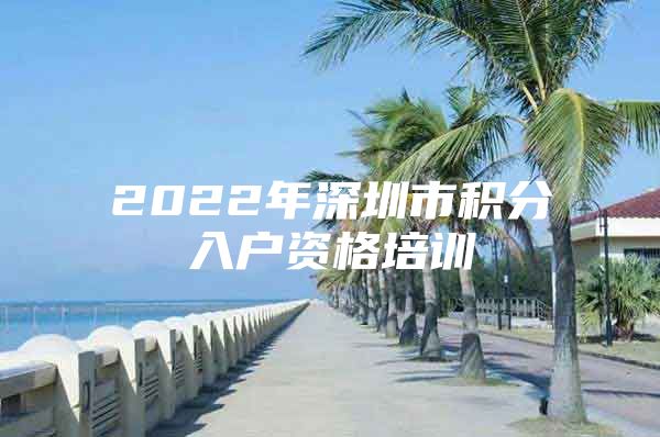 2022年深圳市積分入戶資格培訓(xùn)